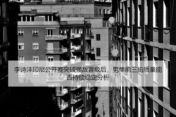 李诗沣印尼公开赛突破强敌晋级后，男单前三拍质量能否持续稳定分析