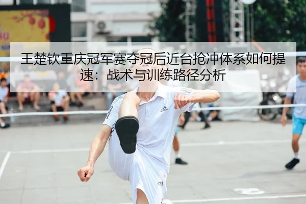 王楚钦重庆冠军赛夺冠后近台抢冲体系如何提速：战术与训练路径分析