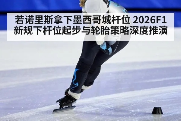 若诺里斯拿下墨西哥城杆位 2026F1新规下杆位起步与轮胎策略深度推演